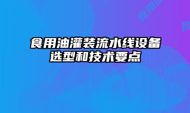 食用油灌裝流水線設備選型和技術要點