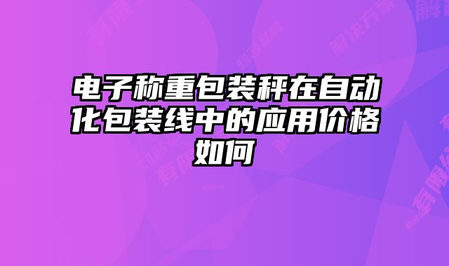 電子稱重包裝秤在自動(dòng)化包裝線中的應(yīng)用價(jià)格如何