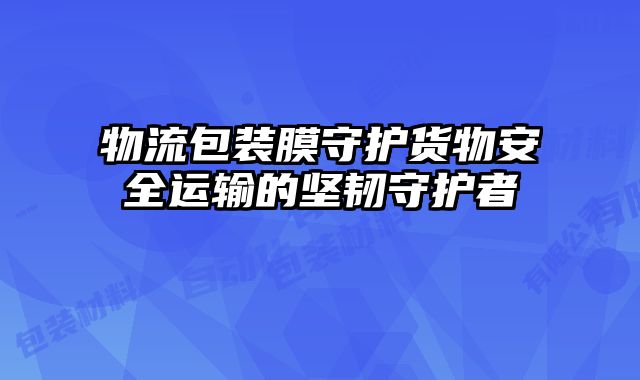物流包裝膜守護(hù)貨物安全運(yùn)輸?shù)膱?jiān)韌守護(hù)者